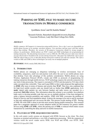 International Journal on Computational Sciences & Applications (IJCSA) Vol.3, No.5 October 2013

PARSING OF XML FILE TO MAKE SECURE
TRANSACTION IN MOBILE COMMERCE
JyotiBatra Arora1 and Dr.Sushila Madan2
1

Research Scholar, BanasthalividyapeethUniversity,Rajsthan
2
Associate Professor, Lady Shri Ram College,New Delhi.

ABSTRACT
Mobile commerce M-Commerce is transaction using mobile devices. Now a day’s users are dependable on
mobile phone because of its anytime, anywhere features. User purchase and pay more with their mobile
device than desktop. Therefore, the security of M-commerce transaction should be strong enough to
enhance its performance. Mobile phones use WAP, i-mode and J2ME technologies for programming for
making transaction. The data during transaction is sent as XML file. The XML processor takes more time to
encrypt which leads to breakdown the security during transaction. This paper has defined the code to parse
XML file which reduces it size so that data during transaction would be sent with ease and fast. The code is
written in XML and J2ME as these technologies can easily run on multiple platform.

KEYWORDS : WAP,i-mode,J2ME,XML,Parser

1. INTRODUCTION
Mobile phones are emerging as ubiquitous technology in wireless environment. Ease of
availability, uniqueness, small size and anytime work allow the user to use mobile phones more
than desktop. Users take advantage of this aesthetic consideration. Mobile phones are using
Wireless Application Protocol (WAP), i-mode and J2ME as protocols of programming for
making transaction through mobile devices. WAP technology requires the network connection for
any kind of data processing. The request is encrypted in WTLS and decrypted as TLS data which
make encrypted data vulnerable. Yaun and Lung (2006) in their study proposed that applications
in J2ME offer more in terms of features and security than WAP. They have also explained that
for high level mobile security code one should look no further than J2ME applications. In imode, digital radio packets are sent between handset and radio towers are encoded via a
proprietary DoCoMo scheme. This information about this scheme is not available. Java platform
make users to develop portable code that can run on multiple platform. It has been designed to
strike a balance between portability and usability. J2ME with XML overcomes the problem of
Denial of Service and Non-repudiation attack. It parses the message to be sent to and by merchant
so that only authenticated user can access the data. This process avoids stealing of PIN. Parsing
of XML file with J2ME is done to provide more security during mobile transaction. This research
paper has a pragmatic approach to secure adoption model for M-Commerce for generic mobile
devices using J2ME with XML, where the parsing size of XML is reduced which makes secure
transactions by controlling the delay and error in mobile transactions.

2. FEATURES OF XML REQUIRED FOR PARSING
In this web centric world, systems are designed with HTML browser as the client. The client
functions as terminal and performs a very little of application processing. With the expansion of
wireless world the server vendor serves WML over WAP and HTML over HTTP. XML
DOI:10.5121/ijcsa.2013.3502

9

 