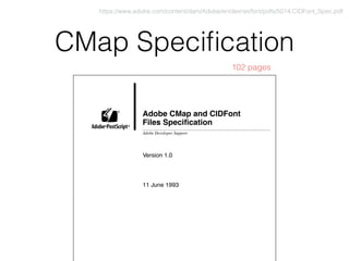 CMap Speciﬁcation
Adobe CMap and CIDFont
Files Speciﬁcation
Version 1.0
11 June 1993
Adobe Developer Support
®
® ®
https://www.adobe.com/content/dam/Adobe/en/devnet/font/pdfs/5014.CIDFont_Spec.pdf
102 pages
 