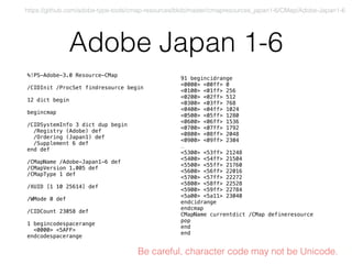 Adobe Japan 1-6
%!PS-Adobe-3.0 Resource-CMap
/CIDInit /ProcSet findresource begin
12 dict begin
begincmap
/CIDSystemInfo 3 dict dup begin
/Registry (Adobe) def
/Ordering (Japan1) def
/Supplement 6 def
end def
/CMapName /Adobe-Japan1-6 def
/CMapVersion 1.005 def
/CMapType 1 def
/XUID [1 10 25614] def
/WMode 0 def
/CIDCount 23058 def
1 begincodespacerange
<0000> <5AFF>
endcodespacerange
91 begincidrange
<0000> <00ff> 0
<0100> <01ff> 256
<0200> <02ff> 512
<0300> <03ff> 768
<0400> <04ff> 1024
<0500> <05ff> 1280
<0600> <06ff> 1536
<0700> <07ff> 1792
<0800> <08ff> 2048
<0900> <09ff> 2304
…
<5300> <53ff> 21248
<5400> <54ff> 21504
<5500> <55ff> 21760
<5600> <56ff> 22016
<5700> <57ff> 22272
<5800> <58ff> 22528
<5900> <59ff> 22784
<5a00> <5a11> 23040
endcidrange
endcmap
CMapName currentdict /CMap defineresource
pop
end
end
https://github.com/adobe-type-tools/cmap-resources/blob/master/cmapresources_japan1-6/CMap/Adobe-Japan1-6
Be careful, character code may not be Unicode.
 