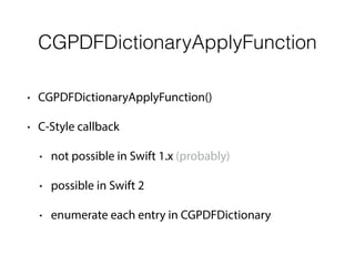 CGPDFDictionaryApplyFunction
• CGPDFDictionaryApplyFunction()
• C-Style callback
• not possible in Swift 1.x (probably)
• possible in Swift 2
• enumerate each entry in CGPDFDictionary
 