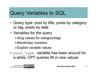 © 2010 Hal Stern
Some Rights Reserved
Query Variables to SQL
•  Query type: post by title, posts by category
or tag, posts by date
•  Variables for the query
> Slug values for category/tags
> Month/day numbers
> Explicit variable values
•  post_type variable has been around for
a while; CPT queries fill in new values
WordCamp Philly 2010 10
 
