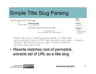 © 2010 Hal Stern
Some Rights Reserved
Simple Title Slug Parsing
•  Rewrite matches root of permalink,
extracts tail of URL as a title slug
WordCamp Philly 2010 11
SELECT wp_posts.* FROM wp_posts WHERE 1=1 AND YEAR
(wp_posts.post_date)='2010' AND wp_posts.post_name = 'premio-
sausage' AND wp_posts.post_type = 'post' ORDER BY
wp_posts.post_date DESC
/2010/premio-sausage
 