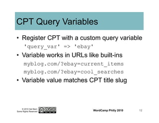 © 2010 Hal Stern
Some Rights Reserved
CPT Query Variables
•  Register CPT with a custom query variable
'query_var' => 'ebay'
•  Variable works in URLs like built-ins
myblog.com/?ebay=current_items
myblog.com/?ebay=cool_searches
•  Variable value matches CPT title slug
WordCamp Philly 2010 12
 