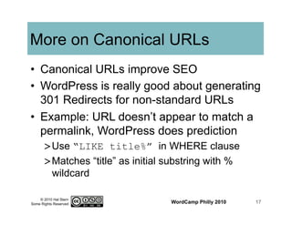 © 2010 Hal Stern
Some Rights Reserved
More on Canonical URLs
•  Canonical URLs improve SEO
•  WordPress is really good about generating
301 Redirects for non-standard URLs
•  Example: URL doesn’t appear to match a
permalink, WordPress does prediction
> Use “LIKE title%” in WHERE clause
> Matches “title” as initial substring with %
wildcard
WordCamp Philly 2010 17
 
