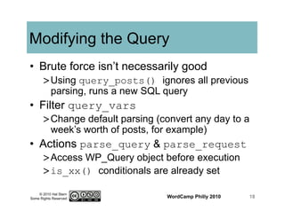 © 2010 Hal Stern
Some Rights Reserved
Modifying the Query
•  Brute force isn’t necessarily good
> Using query_posts() ignores all previous
parsing, runs a new SQL query
•  Filter query_vars
> Change default parsing (convert any day to a
week’s worth of posts, for example)
•  Actions parse_query & parse_request
> Access WP_Query object before execution
> is_xx() conditionals are already set
WordCamp Philly 2010 18
 