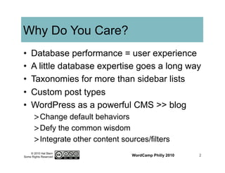 © 2010 Hal Stern
Some Rights Reserved
Why Do You Care?
•  Database performance = user experience
•  A little database expertise goes a long way
•  Taxonomies for more than sidebar lists
•  Custom post types
•  WordPress as a powerful CMS >> blog
> Change default behaviors
> Defy the common wisdom
> Integrate other content sources/filters
WordCamp Philly 2010 2
 