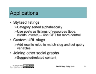 © 2010 Hal Stern
Some Rights Reserved
Applications
•  Stylized listings
> Category sorted alphabetically
> Use posts as listings of resources (jobs,
clients, events) – use CPT for more control
•  Custom URL slugs
> Add rewrite rules to match slug and set query
variables
•  Joining other social graphs
> Suggested/related content
WordCamp Philly 2010 21
 