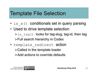© 2010 Hal Stern
Some Rights Reserved
Template File Selection
•  is_x() conditionals set in query parsing
•  Used to drive template selection
> is_tag() looks for tag-slug, tag-id, then tag
> Full search hierarchy in Codex
•  template_redirect action
> Called in the template loader
> Add actions to override defaults
WordCamp Philly 2010 22
 
