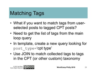 © 2010 Hal Stern
Some Rights Reserved
Matching Tags
•  What if you want to match tags from user-
selected posts to tagged CPT posts?
•  Need to get the list of tags from the main
loop query
•  In template, create a new query looking for
post_type=‘cpt type’
•  Use JOIN to match collected tags to tags
in the CPT (or other custom) taxonomy
WordCamp Philly 2010 25
 