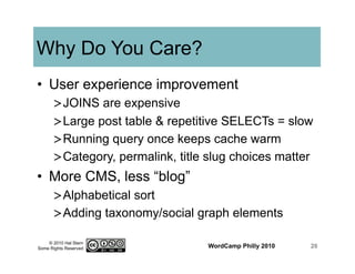 © 2010 Hal Stern
Some Rights Reserved
Why Do You Care?
•  User experience improvement
> JOINS are expensive
> Large post table & repetitive SELECTs = slow
> Running query once keeps cache warm
> Category, permalink, title slug choices matter
•  More CMS, less “blog”
> Alphabetical sort
> Adding taxonomy/social graph elements
WordCamp Philly 2010 26
 