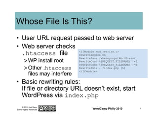 © 2010 Hal Stern
Some Rights Reserved
Whose File Is This?
•  User URL request passed to web server
•  Web server checks
.htaccess file
> WP install root
> Other .htaccess
files may interfere
•  Basic rewriting rules:
If file or directory URL doesn’t exist, start
WordPress via index.php
WordCamp Philly 2010 4
<IfModule mod_rewrite.c>
RewriteEngine On
RewriteBase /whereyouputWordPress/
RewriteCond %{REQUEST_FILENAME} !-f
RewriteCond %{REQUEST_FILENAME} !-d
RewriteRule . /index.php [L]
</IfModule>
 