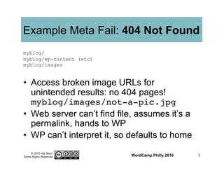© 2010 Hal Stern
Some Rights Reserved
Example Meta Fail: 404 Not Found
•  Access broken image URLs for
unintended results: no 404 pages!
myblog/images/not-a-pic.jpg!
•  Web server can’t find file, assumes it’s a
permalink, hands to WP
•  WP can’t interpret it, so defaults to home
WordCamp Philly 2010 5
myblog/
myblog/wp-content (etc)
myblog/images
 