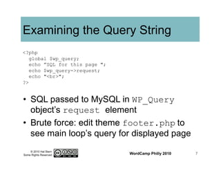 © 2010 Hal Stern
Some Rights Reserved
Examining the Query String
•  SQL passed to MySQL in WP_Query
object’s request element
•  Brute force: edit theme footer.php	
  to
see main loop’s query for displayed page
WordCamp Philly 2010 7
<?php
global $wp_query;
echo ”SQL for this page ";
echo $wp_query->request;
echo "<br>";
?>
 