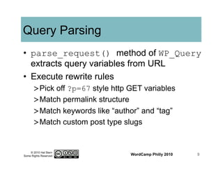 © 2010 Hal Stern
Some Rights Reserved
Query Parsing
•  parse_request() method of WP_Query
extracts query variables from URL
•  Execute rewrite rules
> Pick off ?p=67 style http GET variables
> Match permalink structure
> Match keywords like “author” and “tag”
> Match custom post type slugs
WordCamp Philly 2010 9
 