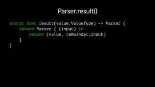 Parser.result()
static func result(value:ValueType) -> Parser {
return Parser { (input) in
return (value, remainder:input)
}
}
 