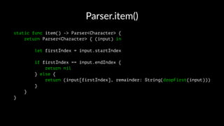 Parser.item()
static func item() -> Parser<Character> {
return Parser<Character> { (input) in
let firstIndex = input.startIndex
if firstIndex == input.endIndex {
return nil
} else {
return (input[firstIndex], remainder: String(dropFirst(input)))
}
}
}
 
