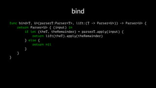 bind
func bind<T, U>(parserT:Parser<T>, lift:(T -> Parser<U>)) -> Parser<U> {
return Parser<U> { (input) in
if let (theT, theRemainder) = parserT.apply(input) {
return lift(theT).apply(theRemainder)
} else {
return nil
}
}
}
 