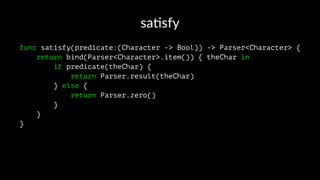 sa#sfy
func satisfy(predicate:(Character -> Bool)) -> Parser<Character> {
return bind(Parser<Character>.item()) { theChar in
if predicate(theChar) {
return Parser.result(theChar)
} else {
return Parser.zero()
}
}
}
 