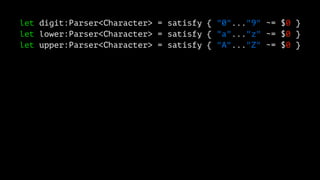 let digit:Parser<Character> = satisfy { "0"..."9" ~= $0 }
let lower:Parser<Character> = satisfy { "a"..."z" ~= $0 }
let upper:Parser<Character> = satisfy { "A"..."Z" ~= $0 }
 