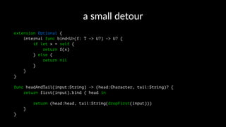 a"small"detour
extension Optional {
internal func bind<U>(f: T -> U?) -> U? {
if let x = self {
return f(x)
} else {
return nil
}
}
}
func headAndTail(input:String) -> (head:Character, tail:String)? {
return first(input).bind { head in
return (head:head, tail:String(dropFirst(input)))
}
}
 