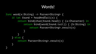 Words!
func word(x:String) -> Parser<String> {
if let found = headAndTail(x) {
return bind(char(found.head)) { (a:Character) in
return bind(word(found.tail)) { (b:String) in
return Parser<String>.result(x)
}
}
} else {
return Parser<String>.result(x)
}
}
 