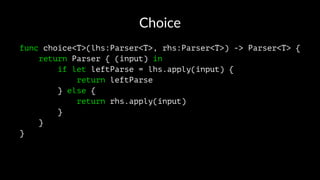 Choice
func choice<T>(lhs:Parser<T>, rhs:Parser<T>) -> Parser<T> {
return Parser { (input) in
if let leftParse = lhs.apply(input) {
return leftParse
} else {
return rhs.apply(input)
}
}
}
 
