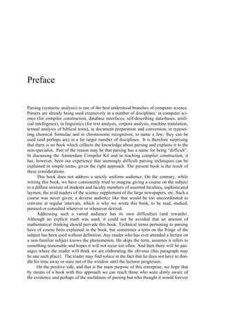 Preface

Parsing (syntactic analysis) is one of the best understood branches of computer science.
Parsers are already being used extensively in a number of disciplines: in computer sci-
ence (for compiler construction, database interfaces, self-describing data-bases, artifi-
cial intelligence), in linguistics (for text analysis, corpora analysis, machine translation,
textual analysis of biblical texts), in document preparation and conversion, in typeset-
ting chemical formulae and in chromosome recognition, to name a few; they can be
used (and perhaps are) in a far larger number of disciplines. It is therefore surprising
that there is no book which collects the knowledge about parsing and explains it to the
non-specialist. Part of the reason may be that parsing has a name for being “difficult”.
In discussing the Amsterdam Compiler Kit and in teaching compiler construction, it
has, however, been our experience that seemingly difficult parsing techniques can be
explained in simple terms, given the right approach. The present book is the result of
these considerations.
      This book does not address a strictly uniform audience. On the contrary, while
writing this book, we have consistently tried to imagine giving a course on the subject
to a diffuse mixture of students and faculty members of assorted faculties, sophisticated
laymen, the avid readers of the science supplement of the large newspapers, etc. Such a
course was never given; a diverse audience like that would be too uncoordinated to
convene at regular intervals, which is why we wrote this book, to be read, studied,
perused or consulted wherever or whenever desired.
      Addressing such a varied audience has its own difficulties (and rewards).
Although no explicit math was used, it could not be avoided that an amount of
mathematical thinking should pervade this book. Technical terms pertaining to parsing
have of course been explained in the book, but sometimes a term on the fringe of the
subject has been used without definition. Any reader who has ever attended a lecture on
a non-familiar subject knows the phenomenon. He skips the term, assumes it refers to
something reasonable and hopes it will not recur too often. And then there will be pas-
sages where the reader will think we are elaborating the obvious (this paragraph may
be one such place). The reader may find solace in the fact that he does not have to doo-
dle his time away or stare out of the window until the lecturer progresses.
      On the positive side, and that is the main purpose of this enterprise, we hope that
by means of a book with this approach we can reach those who were dimly aware of
the existence and perhaps of the usefulness of parsing but who thought it would forever
 