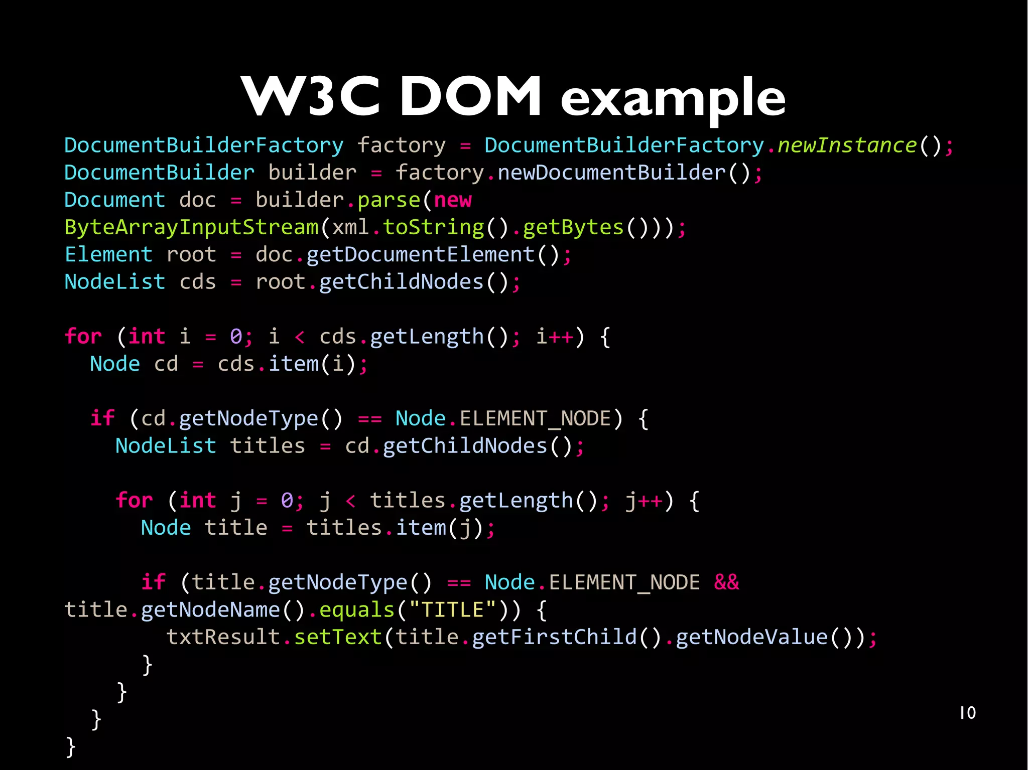 W3C DOM example
DocumentBuilderFactory factory = DocumentBuilderFactory.newInstance();
DocumentBuilder builder = factory.newDocumentBuilder();
Document doc = builder.parse(new
ByteArrayInputStream(xml.toString().getBytes()));
Element root = doc.getDocumentElement();
NodeList cds = root.getChildNodes();

for (int i = 0; i < cds.getLength(); i++) {
  Node cd = cds.item(i);

  if (cd.getNodeType() == Node.ELEMENT_NODE) {
    NodeList titles = cd.getChildNodes();

    for (int j = 0; j < titles.getLength(); j++) {
      Node title = titles.item(j);

      if (title.getNodeType() == Node.ELEMENT_NODE &&
title.getNodeName().equals("TITLE")) {
        txtResult.setText(title.getFirstChild().getNodeValue());
      }
    }
  }                                                                      10
}
 