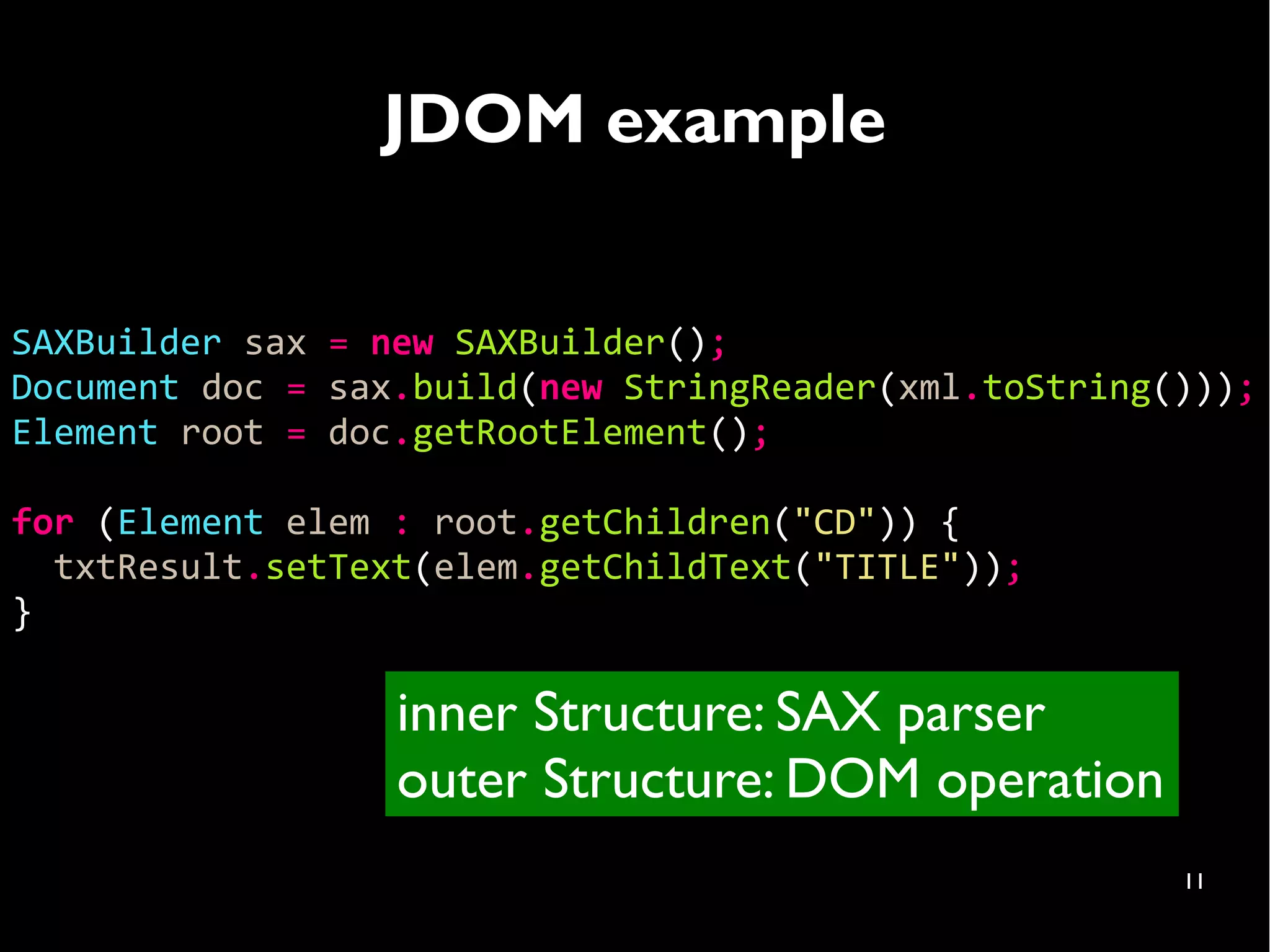 JDOM example


SAXBuilder sax = new SAXBuilder();
Document doc = sax.build(new StringReader(xml.toString()));
Element root = doc.getRootElement();

for (Element elem : root.getChildren("CD")) {
  txtResult.setText(elem.getChildText("TITLE"));
}

                  inner Structure: SAX parser
                  outer Structure: DOM operation
                                                       11
 