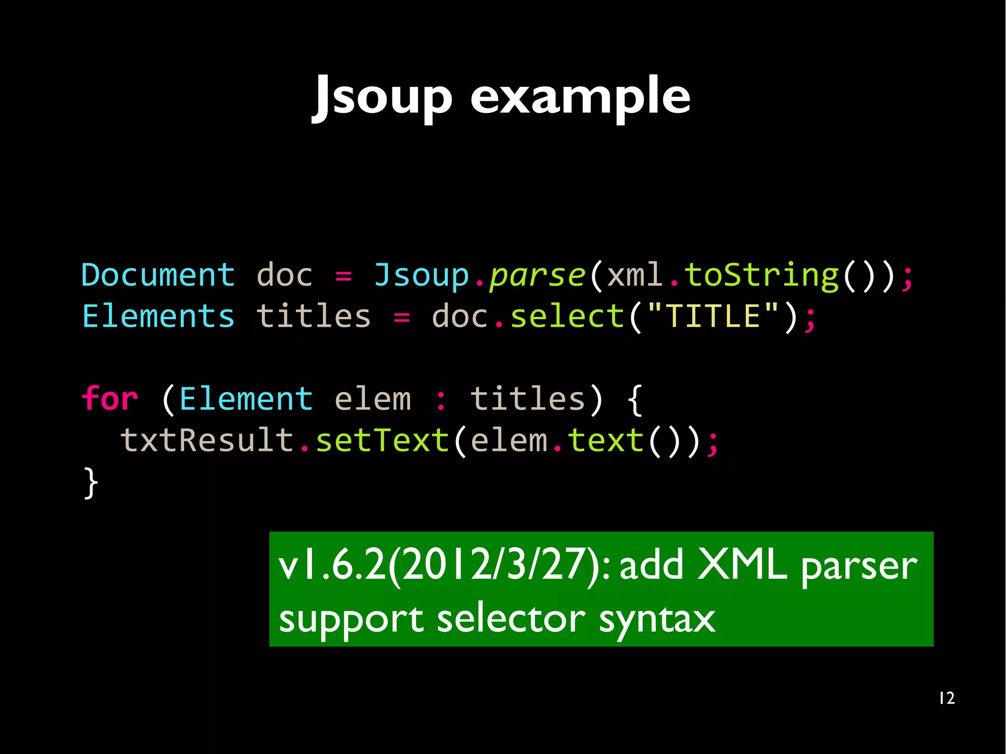 Jsoup example


Document doc = Jsoup.parse(xml.toString());
Elements titles = doc.select("TITLE");

for (Element elem : titles) {
  txtResult.setText(elem.text());
}

          v1.6.2(2012/3/27): add XML parser
          support selector syntax
                                              12
 