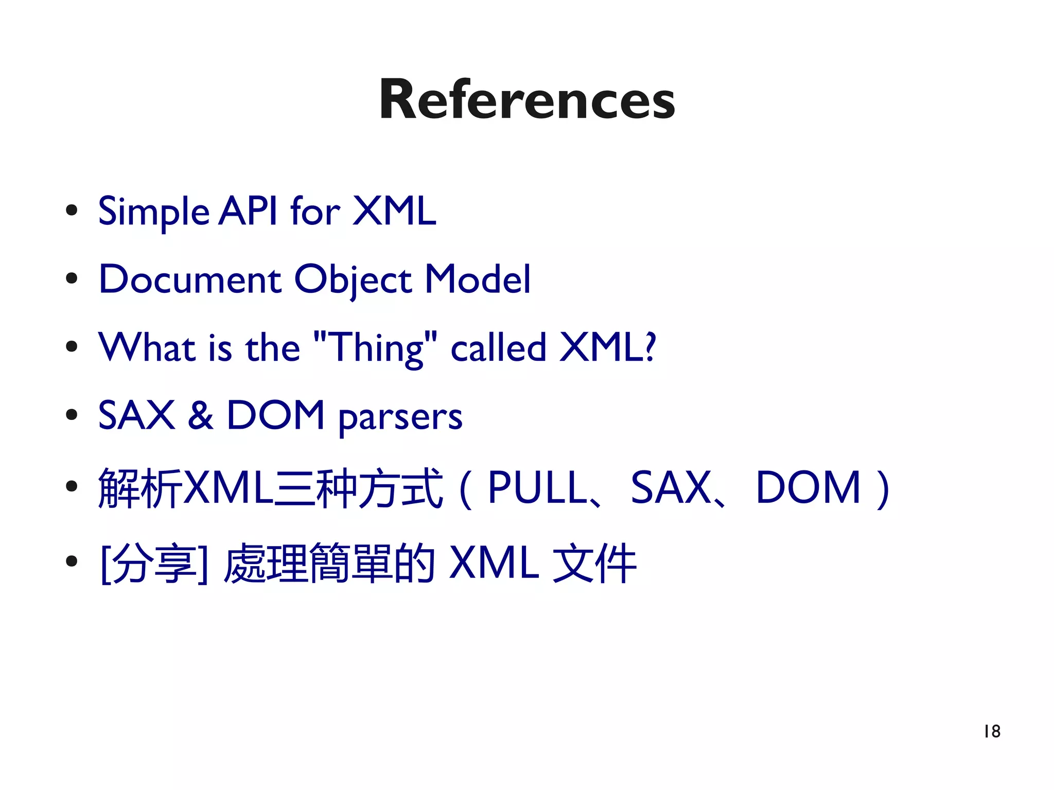 References
●   Simple API for XML
●   Document Object Model
●   What is the "Thing" called XML?
●   SAX & DOM parsers
●
    解析XML三种方式（PULL、SAX、DOM）
●
    [分享] 處理簡單的 XML 文件


                                      18
 