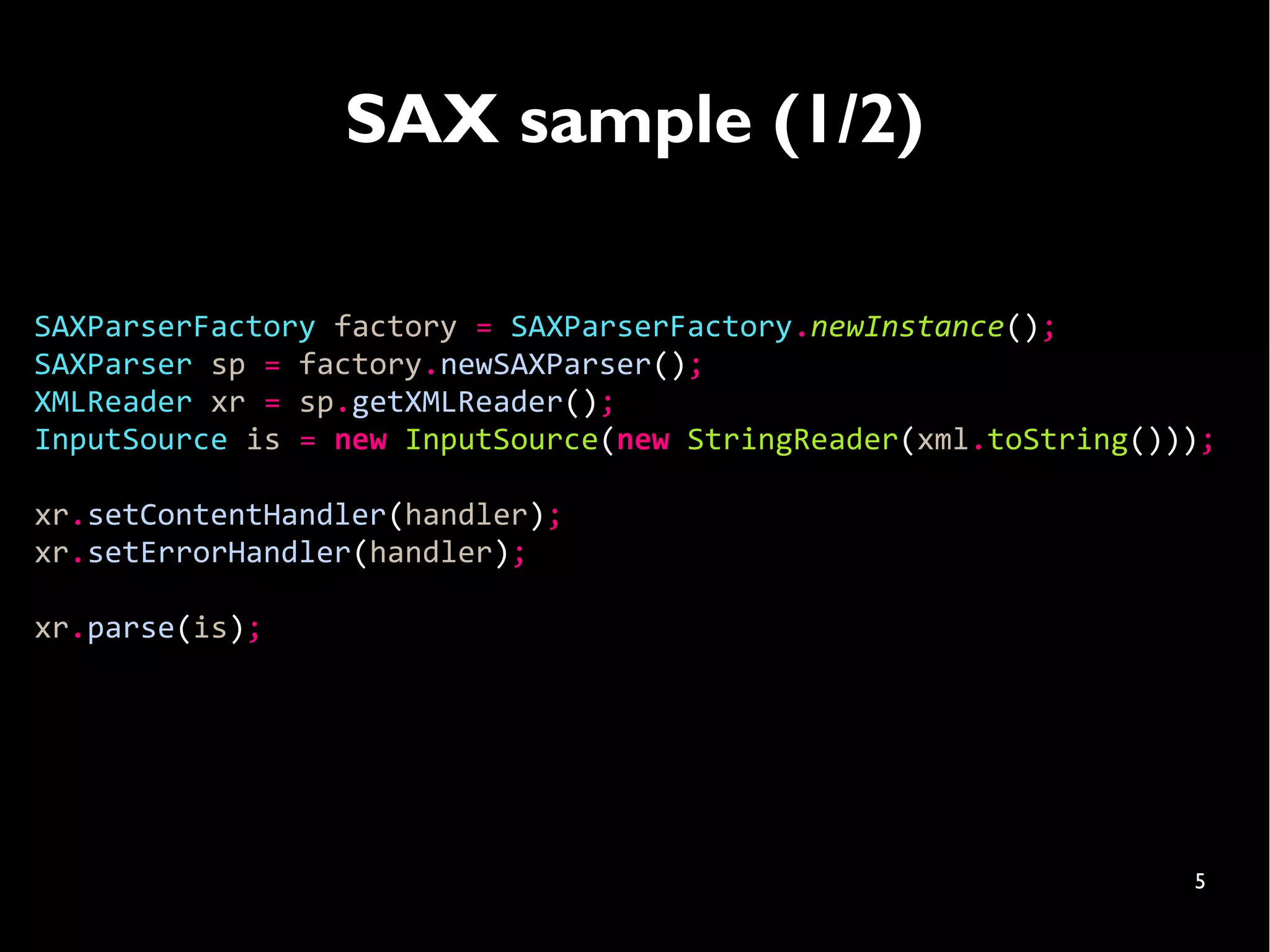 SAX sample (1/2)

SAXParserFactory factory = SAXParserFactory.newInstance();
SAXParser sp = factory.newSAXParser();
XMLReader xr = sp.getXMLReader();
InputSource is = new InputSource(new StringReader(xml.toString()));

xr.setContentHandler(handler);
xr.setErrorHandler(handler);

xr.parse(is);




                                                                 5
 