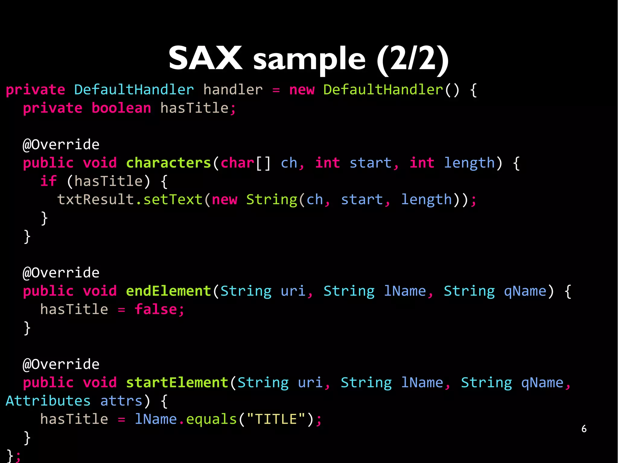 SAX sample (2/2)
private DefaultHandler handler = new DefaultHandler() {
  private boolean hasTitle;

  @Override
  public void characters(char[] ch, int start, int length) {
    if (hasTitle) {
      txtResult.setText(new String(ch, start, length));
    }
  }

  @Override
  public void endElement(String uri, String lName, String qName) {
    hasTitle = false;
  }

   @Override
   public void startElement(String uri, String lName, String qName,
Attributes attrs) {
     hasTitle = lName.equals("TITLE");
                                                                      6
   }
};
 