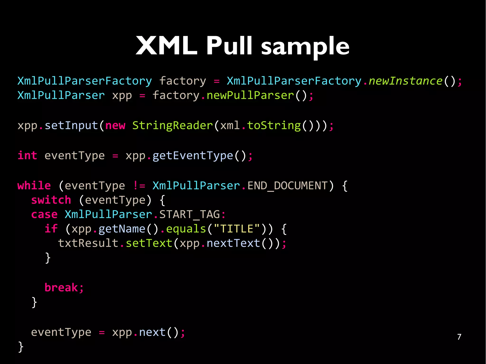 XML Pull sample
XmlPullParserFactory factory = XmlPullParserFactory.newInstance();
XmlPullParser xpp = factory.newPullParser();

xpp.setInput(new StringReader(xml.toString()));

int eventType = xpp.getEventType();

while (eventType != XmlPullParser.END_DOCUMENT) {
  switch (eventType) {
  case XmlPullParser.START_TAG:
    if (xpp.getName().equals("TITLE")) {
      txtResult.setText(xpp.nextText());
    }

        break;
    }

    eventType = xpp.next();                                      7
}
 