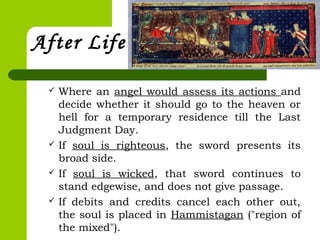 After Life
 Where an angel would assess its actions and
decide whether it should go to the heaven or
hell for a temporary residence till the Last
Judgment Day.
 If soul is righteous, the sword presents its
broad side.
 If soul is wicked, that sword continues to
stand edgewise, and does not give passage.
 If debits and credits cancel each other out,
the soul is placed in Hammistagan ("region of
the mixed").
 