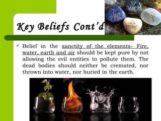 Key BeliefsKey Beliefs Cont’dCont’d
 Belief in the sanctity of the elements- Fire,
water, earth and air should be kept pure by not
allowing the evil entities to pollute them. The
dead bodies should neither be cremated, nor
thrown into water, nor buried in the earth.
 