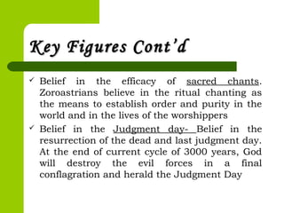 Key Figures Cont’dKey Figures Cont’d
 Belief in the efficacy of sacred chants.
Zoroastrians believe in the ritual chanting as
the means to establish order and purity in the
world and in the lives of the worshippers
 Belief in the Judgment day- Belief in the
resurrection of the dead and last judgment day.
At the end of current cycle of 3000 years, God
will destroy the evil forces in a final
conflagration and herald the Judgment Day 
 