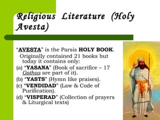 Religious Literature (HolyReligious Literature (Holy
Avesta)Avesta)
“AVESTA” is the Parsis HOLY BOOK.
Originally contained 21 books but
today it contains only:
(a) “YASANA” (Book of sacrifice – 17
Gathas are part of it).
(b) “YASTS” (Hymn like praises).
(c) “VENDIDAD” (Law & Code of
Purification).
(d) “VISPERAD” (Collection of prayers
& Liturgical texts)
 