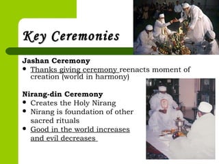 Key CeremoniesKey Ceremonies
Jashan Ceremony
 Thanks giving ceremony reenacts moment of
creation (world in harmony)
Nirang-din Ceremony
 Creates the Holy Nirang
 Nirang is foundation of other
sacred rituals
 Good in the world increases
and evil decreases
 