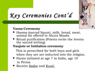 Key Ceremonies Cont’d
Yasna Ceremony
 Haoma (sacred liquor), milk, bread, meat,
animal fat offered to Ahura Mazda
 Ritual purification (Priests recite the Avesta
the sacred writing)
Naujote or Initiation ceremony
This is prescribed for both boys and girls
when they are are inducted into the religion.
 Parsis initiated at age 7 in India, age 10
in Persia
 Receive Sadre and Kusti
 