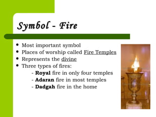 Symbol - FireSymbol - Fire
 Most important symbol
 Places of worship called Fire Temples
 Represents the divine
 Three types of fires:
- Royal fire in only four temples
- Adaran fire in most temples
- Dadgah fire in the home
 