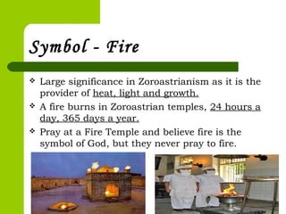 Symbol - Fire
 Large significance in Zoroastrianism as it is the
provider of heat, light and growth.
 A fire burns in Zoroastrian temples, 24 hours a
day, 365 days a year.
 Pray at a Fire Temple and believe fire is the
symbol of God, but they never pray to fire.
 