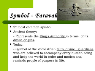 Symbol - FaravaharSymbol - Faravahar
 2nd
most common symbol
 Ancient theory:
- Represents the King's Authority in terms of its
divine origins.
 Today:
- Symbol of the Zoroastrian faith, divine guardians
who are believed to accompany every human being
and keep the world in order and motion and
reminds people of purpose in life.
 