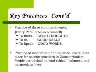 Key Practices Cont’dCont’d
 Practice of three commandments.
(Every Parsi promises himself)
 To think - GOOD THOUGHTS.
 To do - GOOD DEEDS.
 To Speak - GOOD WORDS.
 
 Practice of moderation and balance. There is no
place for ascetic practices in Zoroastrianism.
People are advised to lead ethical, balanced and
harmonious lives.
 