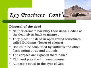 Key Practices Cont’dCont’d
Disposal of the dead
 Neither cremate nor bury their dead. Bodies of
the dead given back to nature .
 They place the dead in open round structures
called Dakhmas (Tower of silence)
 Bodies to be consumed by vultures and other
flesh eating birds and animals
 The corpses are exposed there naked
 Rich and poor died in same manner
 All people equal in the eyes of God
 