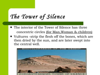  The interior of the Tower of Silence has three
concentric circles (for Man,Woman & children)
 Vultures -strip the flesh off the bones, which are
then dried by the sun, and are later swept into
the central well.
The Tower of Silence
 