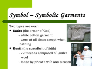 Symbol –Symbol – Symbolic GarmentsSymbolic Garments
Two types are worn:
 Sudre (the armor of God)
- white cotton garment
- worn at all times except when
bathing
 Kusti (the swordbelt of faith)
- 72 threads composed of lamb's
wool
- made by priest's wife and blessed
 