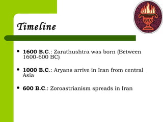 Timeline
 1600 B.C.: Zarathushtra was born (Between
1600-600 BC)
 1000 B.C.: Aryans arrive in Iran from central
Asia
 600 B.C.: Zoroastrianism spreads in Iran
 