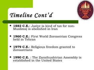 Timeline Cont’d
 1882 C.E.: Jaziye (a kind of tax for non-
Muslims) is abolished in Iran 
 1960 C.E.: First World Zoroastrian Congress
held in Tehran
 1979 C.E.: Religious freedom granted to
Zoroastrians
 1990 C.E. : The Zarathushtrian Assembly is
established in the United States
 