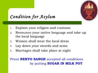 Condition for Asylum
1. Explain your religion and customs
2. Renounce your native language and take up
the local language
3. Women shall wear the local dress
4. Lay down your swords and arms
5. Marriages shall take place at night
Priest NERYO SANGH accepted all conditions
by putting SUGAR IN MILK POT
 